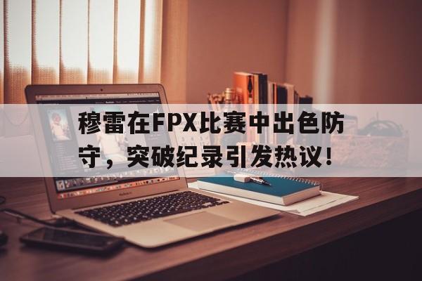 穆雷在FPX比赛中出色防守,突破纪录引发热议!
